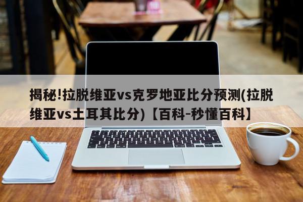 揭秘!拉脱维亚vs克罗地亚比分预测(拉脱维亚vs土耳其比分)【百科-秒懂百科】