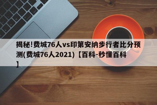 揭秘!费城76人vs印第安纳步行者比分预测(费城76人2021)【百科-秒懂百科】