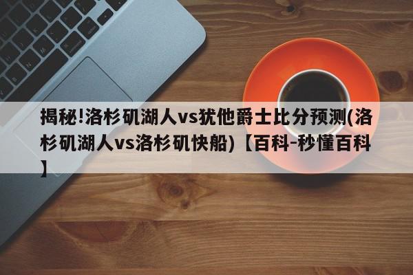 揭秘!洛杉矶湖人vs犹他爵士比分预测(洛杉矶湖人vs洛杉矶快船)【百科-秒懂百科】