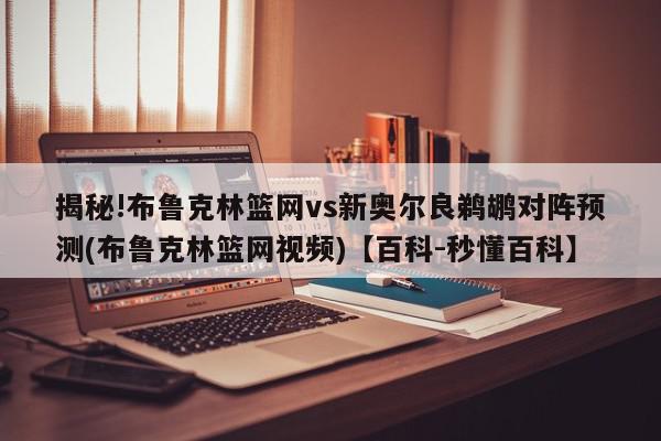 揭秘!布鲁克林篮网vs新奥尔良鹈鹕对阵预测(布鲁克林篮网视频)【百科-秒懂百科】