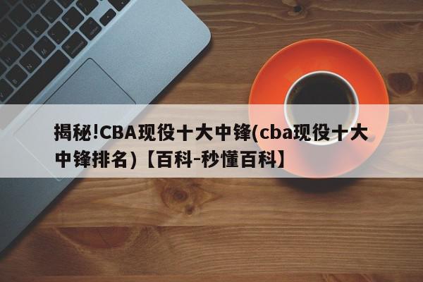 揭秘!CBA现役十大中锋(cba现役十大中锋排名)【百科-秒懂百科】