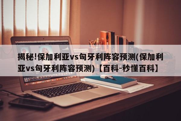 揭秘!保加利亚vs匈牙利阵容预测(保加利亚vs匈牙利阵容预测)【百科-秒懂百科】