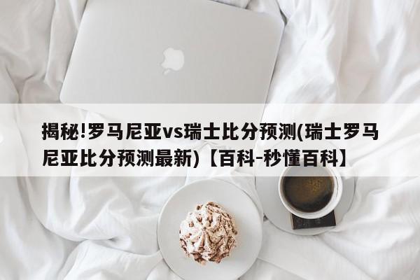 揭秘!罗马尼亚vs瑞士比分预测(瑞士罗马尼亚比分预测最新)【百科-秒懂百科】