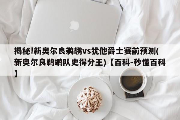 揭秘!新奥尔良鹈鹕vs犹他爵士赛前预测(新奥尔良鹈鹕队史得分王)【百科-秒懂百科】