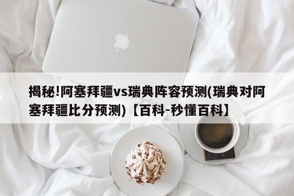 揭秘!阿塞拜疆vs瑞典阵容预测(瑞典对阿塞拜疆比分预测)【百科-秒懂百科】