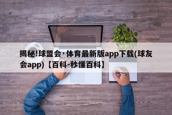 揭秘!球盟会·体育最新版app下载(球友会app)【百科-秒懂百科】