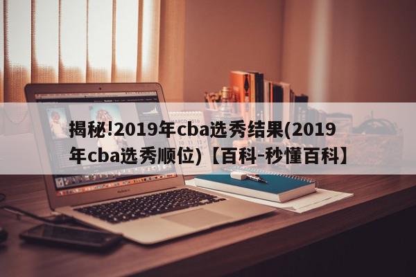 揭秘!2019年cba选秀结果(2019年cba选秀顺位)【百科-秒懂百科】