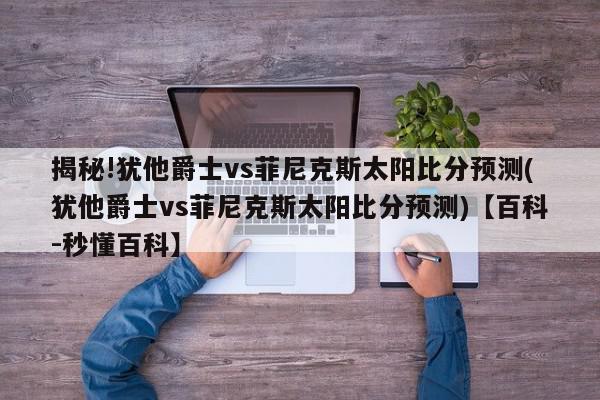 揭秘!犹他爵士vs菲尼克斯太阳比分预测(犹他爵士vs菲尼克斯太阳比分预测)【百科-秒懂百科】