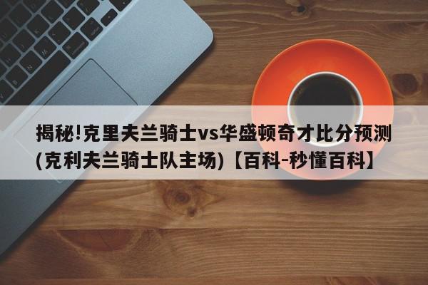 揭秘!克里夫兰骑士vs华盛顿奇才比分预测(克利夫兰骑士队主场)【百科-秒懂百科】