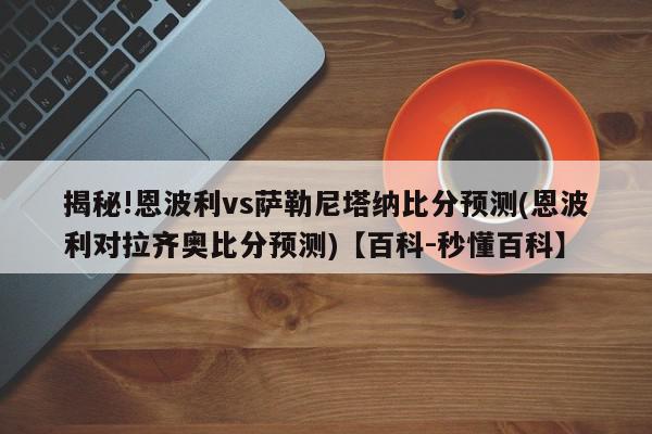 揭秘!恩波利vs萨勒尼塔纳比分预测(恩波利对拉齐奥比分预测)【百科-秒懂百科】