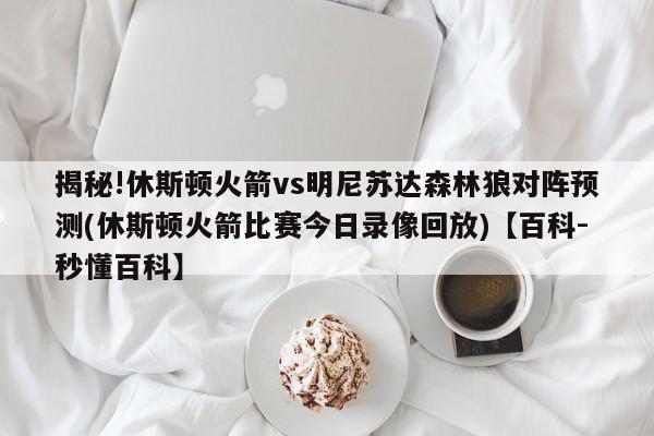 揭秘!休斯顿火箭vs明尼苏达森林狼对阵预测(休斯顿火箭比赛今日录像回放)【百科-秒懂百科】