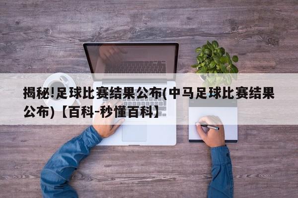 揭秘!足球比赛结果公布(中马足球比赛结果公布)【百科-秒懂百科】