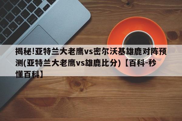 揭秘!亚特兰大老鹰vs密尔沃基雄鹿对阵预测(亚特兰大老鹰vs雄鹿比分)【百科-秒懂百科】