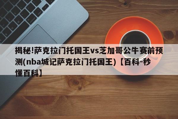 揭秘!萨克拉门托国王vs芝加哥公牛赛前预测(nba城记萨克拉门托国王)【百科-秒懂百科】