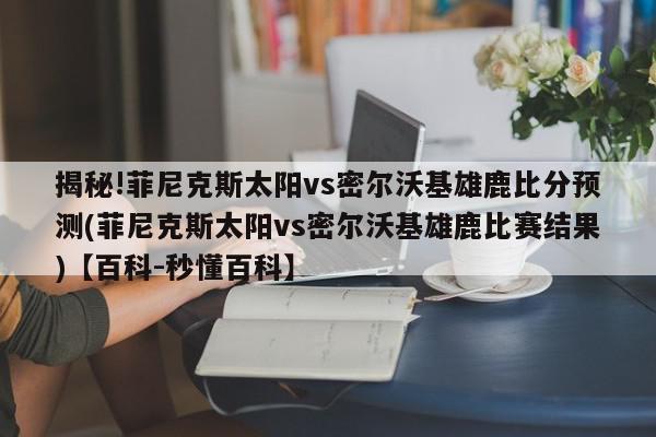 揭秘!菲尼克斯太阳vs密尔沃基雄鹿比分预测(菲尼克斯太阳vs密尔沃基雄鹿比赛结果)【百科-秒懂百科】