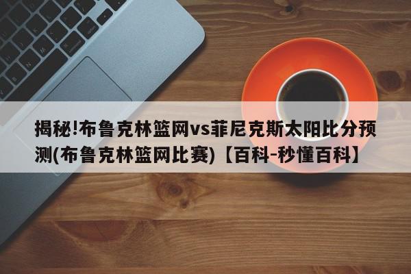 揭秘!布鲁克林篮网vs菲尼克斯太阳比分预测(布鲁克林篮网比赛)【百科-秒懂百科】