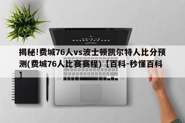 揭秘!费城76人vs波士顿凯尔特人比分预测(费城76人比赛赛程)【百科-秒懂百科】