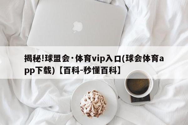 揭秘!球盟会·体育vip入口(球会体育app下载)【百科-秒懂百科】