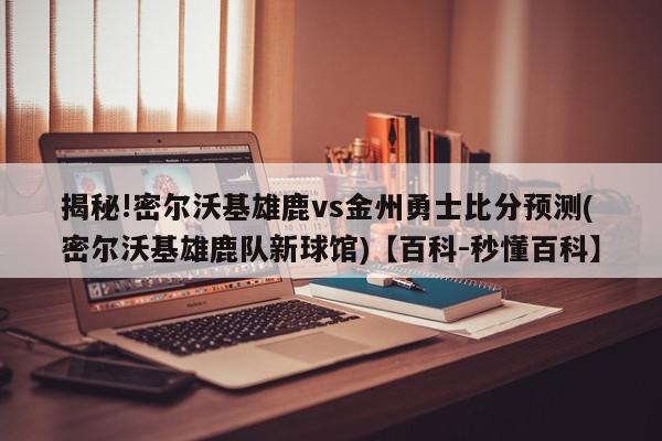 揭秘!密尔沃基雄鹿vs金州勇士比分预测(密尔沃基雄鹿队新球馆)【百科-秒懂百科】