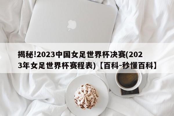 揭秘!2023中国女足世界杯决赛(2023年女足世界杯赛程表)【百科-秒懂百科】