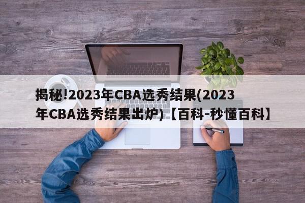 揭秘!2023年CBA选秀结果(2023年CBA选秀结果出炉)【百科-秒懂百科】