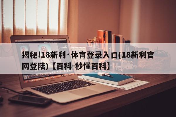 揭秘!18新利·体育登录入口(18新利官网登陆)【百科-秒懂百科】