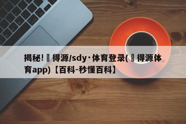 揭秘!昇得源/sdy·体育登录(昇得源体育app)【百科-秒懂百科】