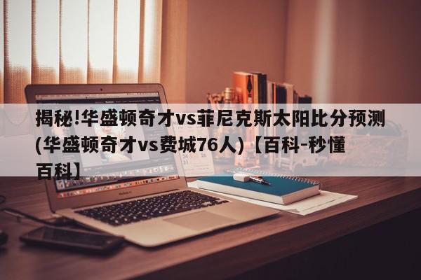 揭秘!华盛顿奇才vs菲尼克斯太阳比分预测(华盛顿奇才vs费城76人)【百科-秒懂百科】