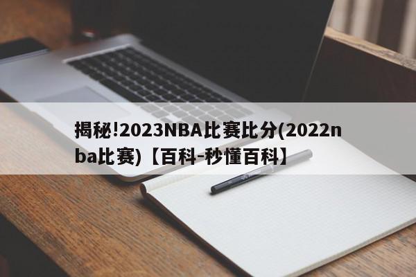 揭秘!2023NBA比赛比分(2022nba比赛)【百科-秒懂百科】