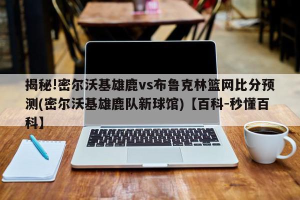 揭秘!密尔沃基雄鹿vs布鲁克林篮网比分预测(密尔沃基雄鹿队新球馆)【百科-秒懂百科】