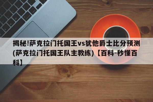 揭秘!萨克拉门托国王vs犹他爵士比分预测(萨克拉门托国王队主教练)【百科-秒懂百科】