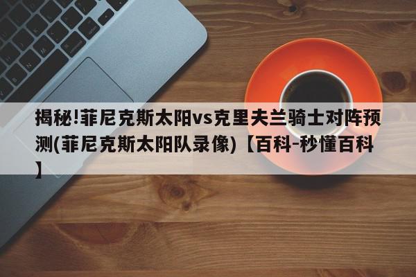 揭秘!菲尼克斯太阳vs克里夫兰骑士对阵预测(菲尼克斯太阳队录像)【百科-秒懂百科】