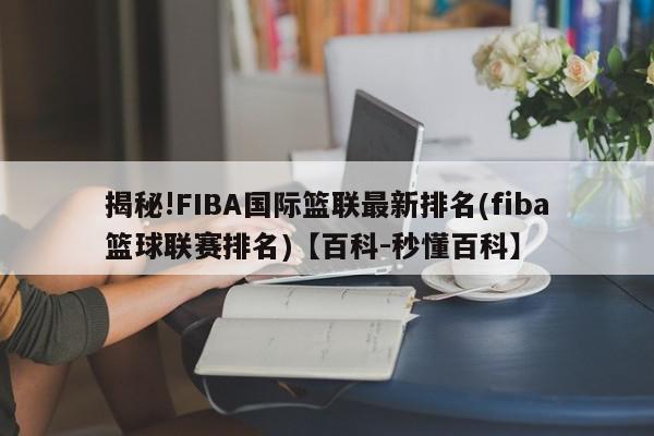 揭秘!FIBA国际篮联最新排名(fiba篮球联赛排名)【百科-秒懂百科】