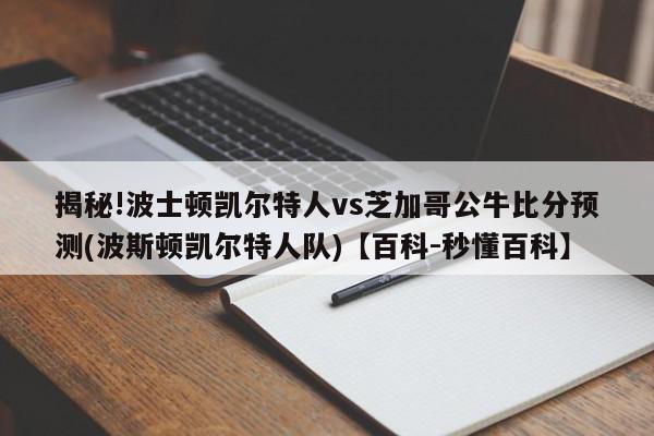 揭秘!波士顿凯尔特人vs芝加哥公牛比分预测(波斯顿凯尔特人队)【百科-秒懂百科】