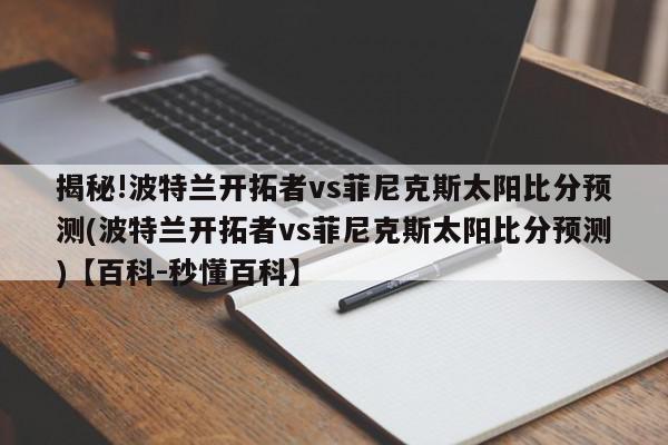 揭秘!波特兰开拓者vs菲尼克斯太阳比分预测(波特兰开拓者vs菲尼克斯太阳比分预测)【百科-秒懂百科】