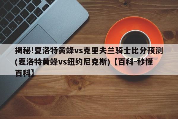 揭秘!夏洛特黄蜂vs克里夫兰骑士比分预测(夏洛特黄蜂vs纽约尼克斯)【百科-秒懂百科】