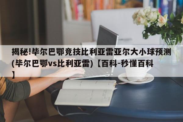 揭秘!毕尔巴鄂竞技比利亚雷亚尔大小球预测(毕尔巴鄂vs比利亚雷)【百科-秒懂百科】