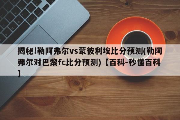 揭秘!勒阿弗尔vs蒙彼利埃比分预测(勒阿弗尔对巴黎fc比分预测)【百科-秒懂百科】