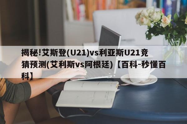 揭秘!艾斯登(U21)vs利亚斯U21竞猜预测(艾利斯vs阿根廷)【百科-秒懂百科】