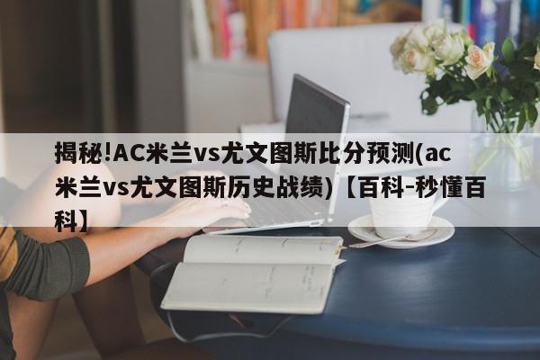 揭秘!AC米兰vs尤文图斯比分预测(ac米兰vs尤文图斯历史战绩)【百科-秒懂百科】