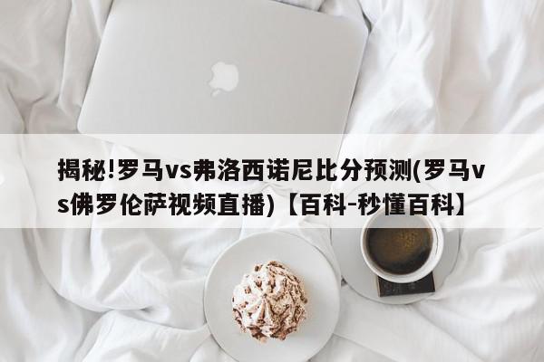 揭秘!罗马vs弗洛西诺尼比分预测(罗马vs佛罗伦萨视频直播)【百科-秒懂百科】