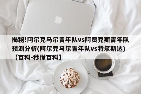 揭秘!阿尔克马尔青年队vs阿贾克斯青年队预测分析(阿尔克马尔青年队vs特尔斯达)【百科-秒懂百科】