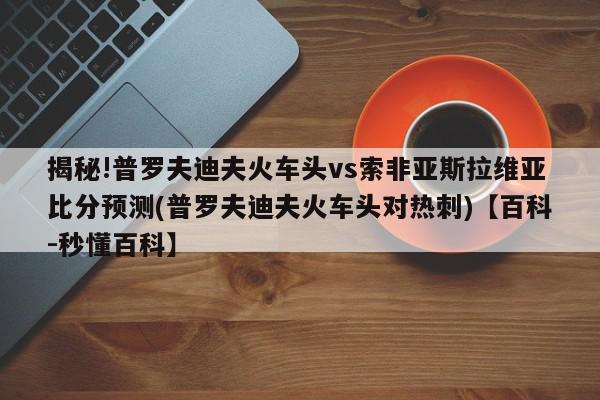 揭秘!普罗夫迪夫火车头vs索非亚斯拉维亚比分预测(普罗夫迪夫火车头对热刺)【百科-秒懂百科】