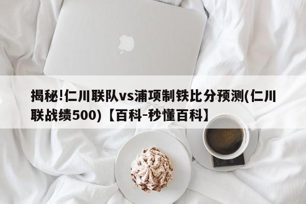 揭秘!仁川联队vs浦项制铁比分预测(仁川联战绩500)【百科-秒懂百科】