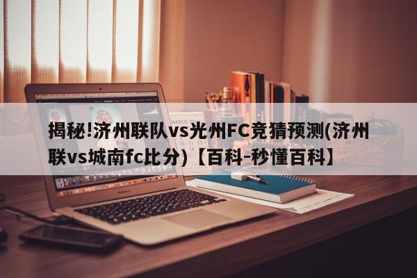 揭秘!济州联队vs光州FC竞猜预测(济州联vs城南fc比分)【百科-秒懂百科】