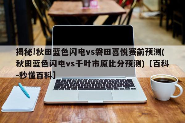 揭秘!秋田蓝色闪电vs磐田喜悦赛前预测(秋田蓝色闪电vs千叶市原比分预测)【百科-秒懂百科】