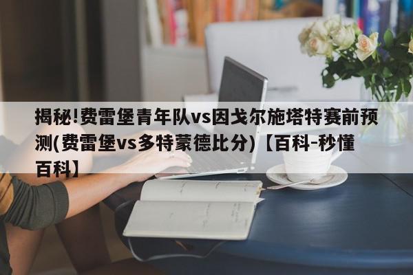 揭秘!费雷堡青年队vs因戈尔施塔特赛前预测(费雷堡vs多特蒙德比分)【百科-秒懂百科】