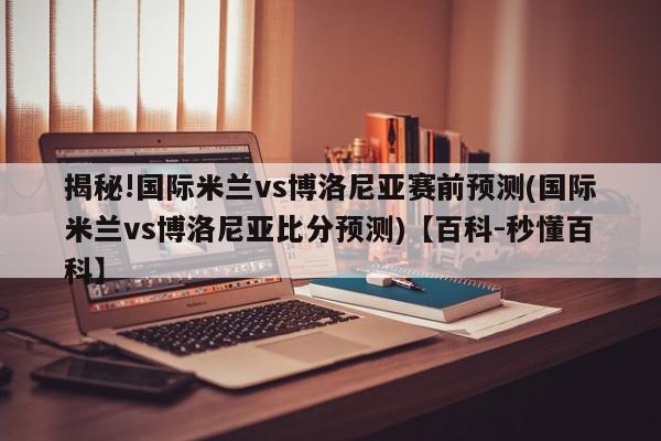 揭秘!国际米兰vs博洛尼亚赛前预测(国际米兰vs博洛尼亚比分预测)【百科-秒懂百科】