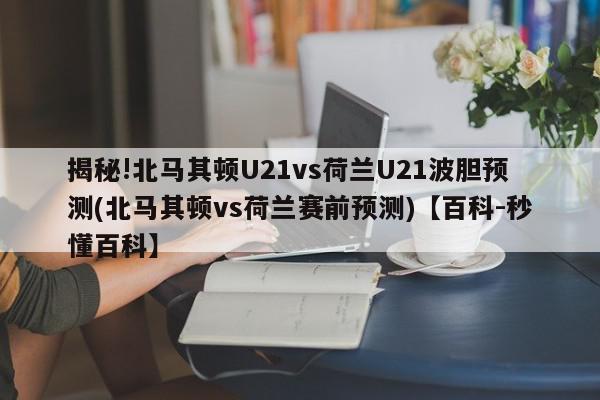 揭秘!北马其顿U21vs荷兰U21波胆预测(北马其顿vs荷兰赛前预测)【百科-秒懂百科】