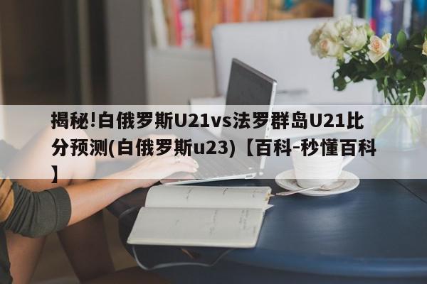 揭秘!白俄罗斯U21vs法罗群岛U21比分预测(白俄罗斯u23)【百科-秒懂百科】